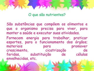O que são nutrientes?
São substâncias que compõem os alimentos e
que o organismo precisa para viver, para
manter a saúde e executar suas atividades.
Fornecem energia para trabalhar, praticar
esportes, para o funcionamento dos órgãos;
materiais para promover crescimento,
cicatrização de feridas, substituição de células
envelhecidas, etc.
 