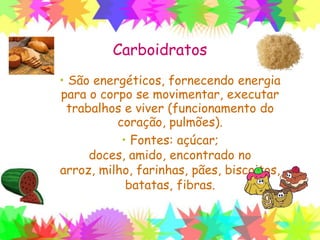 Carboidratos
• São energéticos, fornecendo energia
para o corpo se movimentar, executar
trabalhos e viver (funcionamento do
coração, pulmões).
• Fontes: açúcar; doces, amido,
encontrado no arroz, milho, farinhas,
pães, biscoitos, batatas, fibras.
 