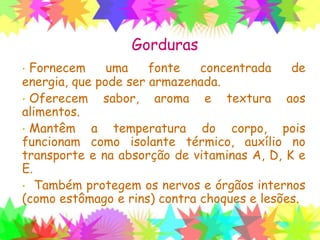 Gorduras
• Fornecem uma fonte concentrada de energia,
que pode ser armazenada.
• Oferecem sabor, aroma e textura aos
alimentos.
• Mantêm a temperatura do corpo, pois
funcionam como isolante térmico, auxílio no
transporte e na absorção de vitaminas A, D, K e
E.
• Também protegem os nervos e órgãos internos
(como estômago e rins) contra choques e lesões.
 