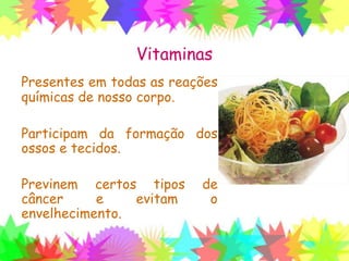 Vitaminas
Presentes em todas as reações
químicas de nosso corpo.
Participam da formação dos
ossos e tecidos.
Previnem certos tipos de
câncer e evitam o
envelhecimento.
 