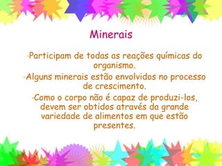 Minerais
•Participam de todas as reações químicas do
organismo.
•Alguns minerais estão envolvidos no processo
de crescimento.
•Como o corpo não é capaz de produzi-los,
devem ser obtidos através da grande
variedade de alimentos em que estão
presentes.
 