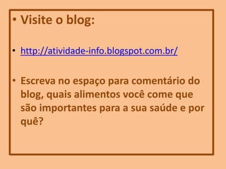 • Visite o blog:
• http://atividade-info.blogspot.com.br/
• Escreva no espaço para comentário do
blog, quais alimentos você come que
são importantes para a sua saúde e por
quê?
 