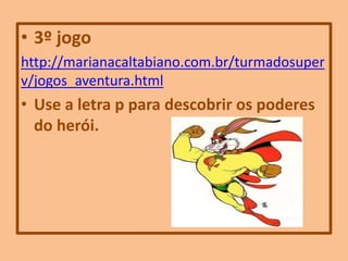 • 3º jogo
http://marianacaltabiano.com.br/turmadosuper
v/jogos_aventura.html
• Use a letra p para descobrir os poderes
do herói.
 