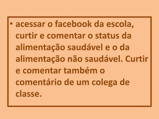 • acessar o facebook da escola,
curtir e comentar o status da
alimentação saudável e o da
alimentação não saudável. Curtir
e comentar também o
comentário de um colega de
classe.
 