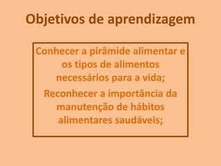 Objetivos de aprendizagem
Conhecer a pirâmide alimentar e
os tipos de alimentos
necessários para a vida;
Reconhecer a importância da
manutenção de hábitos
alimentares saudáveis;
 