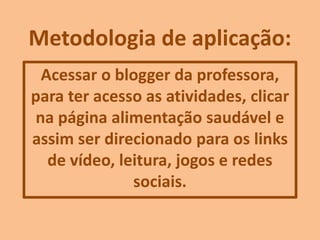 Metodologia de aplicação:
Acessar o blogger da professora,
para ter acesso as atividades, clicar
na página alimentação saudável e
assim ser direcionado para os links
de vídeo, leitura, jogos e redes
sociais.
 