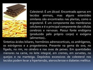 Colesterol: É um álcool. Encontrado apenas em 
tecidos animais, mas alguns esteróides 
similares são encontrados nas plantas, como o 
ergosterol. É um componente das membranas 
celulares e é o principal componente das células 
cerebrais e nervosas. Possui fonte endógena 
(produzido pelo próprio corpo) e exógena 
(alimentos).. 
Sintetiza ácidos biliares, hormônios adrenocorticais, os andrógenos, 
os estrógenos e a progesterona. Presente na gema do ovo, no 
fígado, no rim, no cérebro e nas ovas de peixes. Em quantidades 
menores na carne, no leite integral, em cremes, em sorvetes, no 
queijos e na manteiga. Depósitos excessivos de colesterol nos 
tecidos podem levar a hipertensão, aterosclerose e diabetes mellitus 
 