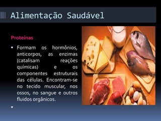 Alimentação Saudável 
Proteínas 
 Formam os hormônios, 
anticorpos, as enzimas 
(catalisam reações 
químicas) e os 
componentes estruturais 
das células. Encontram-se 
no tecido muscular, nos 
ossos, no sangue e outros 
fluidos orgânicos. 
 
 