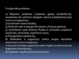 Funções das proteínas: 
1) Reparam proteínas corpóreas gastas (anabolismo), 
resultantes do contínuo desgaste natural (catabolismo) que 
ocorre no organismo; 
2) Constroemnovos tecidos; 
3) Fonte de calor e energia (fornecem4 Kcal por grama); 
4) Contribuem para diversos fluídos e secreções corpóreas 
essenciais, como leite, esperma e muco; 
5)Transportam substâncias; 
6) Defendem o organismo contra corpos estranhos 
(anticorpos contra antígenos); 
7) Exercemfunções específicas sobre órgãos ou estruturas do 
organismo (hormônios); 
8) Catalisam reações químicas (enzimas). 
 