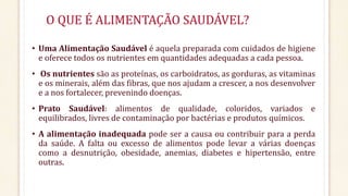 O QUE É ALIMENTAÇÃO SAUDÁVEL? 
• Uma Alimentação Saudável é aquela preparada com cuidados de higiene 
e oferece todos os nutrientes em quantidades adequadas a cada pessoa. 
• Os nutrientes são as proteínas, os carboidratos, as gorduras, as vitaminas 
e os minerais, além das fibras, que nos ajudam a crescer, a nos desenvolver 
e a nos fortalecer, prevenindo doenças. 
• Prato Saudável: alimentos de qualidade, coloridos, variados e 
equilibrados, livres de contaminação por bactérias e produtos químicos. 
• A alimentação inadequada pode ser a causa ou contribuir para a perda 
da saúde. A falta ou excesso de alimentos pode levar a várias doenças 
como a desnutrição, obesidade, anemias, diabetes e hipertensão, entre 
outras. 
 