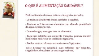 O QUE É ALIMENTAÇÃO SAUDÁVEL? 
Prefira alimentos frescos, naturais, integrais e variados. 
- Consuma diariamente frutas, verduras e legumes. 
- Diminua as frituras e os alimentos com elevada quantidade 
de açúcar, gordura e sal. 
- Coma devagar, mastigue bem os alimentos. 
- Faça suas refeições em ambiente tranqüilo; procure manter 
os mesmos horários e os intervalos regulares. 
- Prefira sucos e refrescos naturais aos refrigerantes. 
-Evite beliscar ou substituir suas refeições por biscoitos, 
salgadinhos, chocolates ou outras guloseimas. 
 