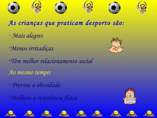 Ao mesmo tempo:
- Previne a obesidade
-Melhora a resistência física
As crianças que praticam desporto são:
- Mais alegres
-Menos irritadiças
-Têm melhor relacionamento social
 