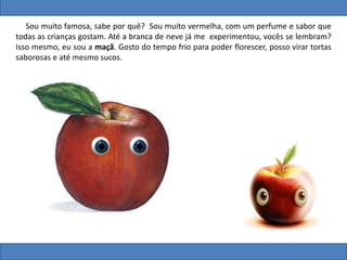 Sou muito famosa, sabe por quê? Sou muito vermelha, com um perfume e sabor que
todas as crianças gostam. Até a branca de neve já me experimentou, vocês se lembram?
Isso mesmo, eu sou a maçã. Gosto do tempo frio para poder florescer, posso virar tortas
saborosas e até mesmo sucos.
 