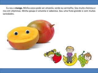 Eu sou a manga. Minha casca pode ser amarela, verde ou vermelha. Sou muito cheirosa e
rica em vitaminas. Minha poupa é amarela e saborosa. Sou uma fruta grande e com muitas
variedades.
 