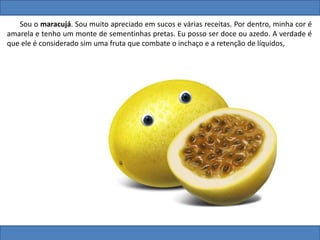 Sou o maracujá. Sou muito apreciado em sucos e várias receitas. Por dentro, minha cor é
amarela e tenho um monte de sementinhas pretas. Eu posso ser doce ou azedo. A verdade é
que ele é considerado sim uma fruta que combate o inchaço e a retenção de líquidos,
 