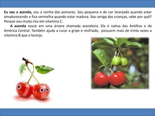 Eu sou a acerola, sou a rainha dos pomares. Sou pequena e de cor laranjada quando estar
amadurecendo e fica vermelha quando estar madura. Sou amiga das crianças, sabe por quê?
Porque sou muito rica em vitamina C.
A acerola nasce em uma árvore chamada aceroleira. Ela é nativa das Antilhas e da
América Central. Também ajuda a curar a gripe e resfriado, possuem mais de trinta vezes a
vitamina C que a laranja.
 