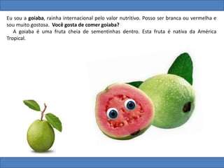 Eu sou a goiaba, rainha internacional pelo valor nutritivo. Posso ser branca ou vermelha e
sou muito gostosa. Você gosta de comer goiaba?
A goiaba é uma fruta cheia de sementinhas dentro. Esta fruta é nativa da América
Tropical.
 