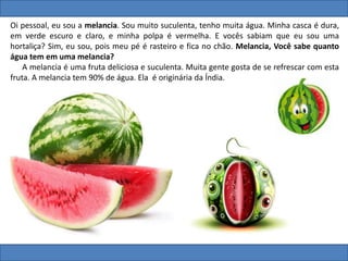 Oi pessoal, eu sou a melancia. Sou muito suculenta, tenho muita água. Minha casca é dura,
em verde escuro e claro, e minha polpa é vermelha. E vocês sabiam que eu sou uma
hortaliça? Sim, eu sou, pois meu pé é rasteiro e fica no chão. Melancia, Você sabe quanto
água tem em uma melancia?
A melancia é uma fruta deliciosa e suculenta. Muita gente gosta de se refrescar com esta
fruta. A melancia tem 90% de água. Ela é originária da Índia.
 