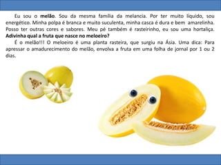 Eu sou o melão. Sou da mesma família da melancia. Por ter muito líquido, sou
energético. Minha polpa é branca e muito suculenta, minha casca é dura e bem amarelinha.
Posso ter outras cores e sabores. Meu pé também é rasteirinho, eu sou uma hortaliça.
Adivinha qual a fruta que nasce no meloeiro?
É o melão!!! O meloeiro é uma planta rasteira, que surgiu na Ásia. Uma dica: Para
apressar o amadurecimento do melão, envolva a fruta em uma folha de jornal por 1 ou 2
dias.
 