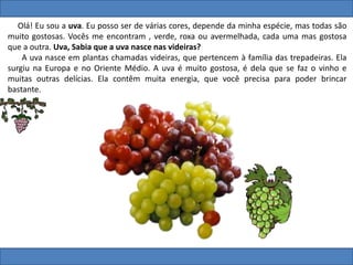 Olá! Eu sou a uva. Eu posso ser de várias cores, depende da minha espécie, mas todas são
muito gostosas. Vocês me encontram , verde, roxa ou avermelhada, cada uma mas gostosa
que a outra. Uva, Sabia que a uva nasce nas videiras?
A uva nasce em plantas chamadas videiras, que pertencem à família das trepadeiras. Ela
surgiu na Europa e no Oriente Médio. A uva é muito gostosa, é dela que se faz o vinho e
muitas outras delícias. Ela contêm muita energia, que você precisa para poder brincar
bastante.
 