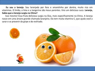 Eu sou a laranja. Sou laranjada por fora e amarelinha por dentro, muito rica em
vitaminas. O limão, a lima e a tangerina são meus parentes. Viro um delicioso suco. Laranja,
Sabia que a laranja surgiu na China?
Isso mesmo! Essa fruta deliciosa surgiu na Ásia, mais especificamente na China. A laranja
nasce em uma árvore grande chamada laranjeira. Ela tem muita vitamina C, que ajuda você a
sarar e se prevenir da gripe e do resfriado.
 