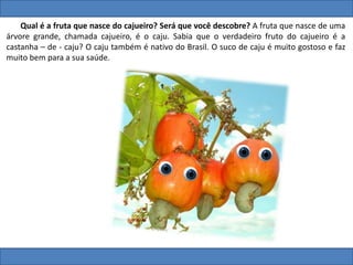 Qual é a fruta que nasce do cajueiro? Será que você descobre? A fruta que nasce de uma
árvore grande, chamada cajueiro, é o caju. Sabia que o verdadeiro fruto do cajueiro é a
castanha – de - caju? O caju também é nativo do Brasil. O suco de caju é muito gostoso e faz
muito bem para a sua saúde.
 