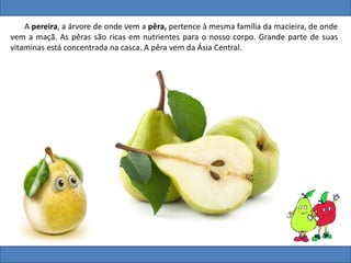 A pereira, a árvore de onde vem a pêra, pertence à mesma família da macieira, de onde
vem a maçã. As pêras são ricas em nutrientes para o nosso corpo. Grande parte de suas
vitaminas está concentrada na casca. A pêra vem da Ásia Central.
 