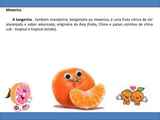 Mexerica
A tangerina , também mandarina, bergamota ou mexerica, é uma fruta cítrica de cor
alaranjada e sabor adocicado, originária da Ásia (Índia, China e países vizinhos de clima
sub - tropical e tropical úmido).
 