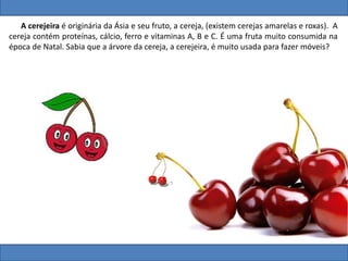A cerejeira é originária da Ásia e seu fruto, a cereja, (existem cerejas amarelas e roxas). A
cereja contém proteínas, cálcio, ferro e vitaminas A, B e C. É uma fruta muito consumida na
época de Natal. Sabia que a árvore da cereja, a cerejeira, é muito usada para fazer móveis?
 