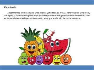 Curiosidade:
Encontramos em nosso país uma imensa variedade de frutas. Para você ter uma ideia,
até agora já foram catalogados mais de 300 tipos de frutos genuinamente brasileiras, mas
os especialistas acreditam existam muito mais que ainda não foram descobertas!
 