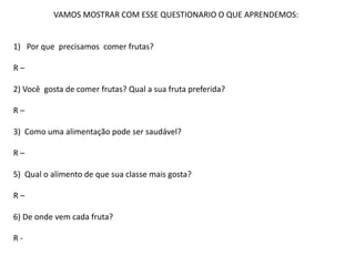 VAMOS MOSTRAR COM ESSE QUESTIONARIO O QUE APRENDEMOS:
1) Por que precisamos comer frutas?
R –
2) Você gosta de comer frutas? Qual a sua fruta preferida?
R –
3) Como uma alimentação pode ser saudável?
R –
5) Qual o alimento de que sua classe mais gosta?
R –
6) De onde vem cada fruta?
R -
 