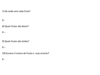 7) De onde vem cada fruta?
R -
8) Quais frutas são doces?
R –
9) Quais frutas são ácidas?
R –
10) Escreva 3 nomes de frutas e suas arvores?
R -
 