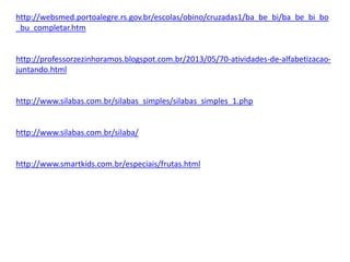 http://websmed.portoalegre.rs.gov.br/escolas/obino/cruzadas1/ba_be_bi/ba_be_bi_bo
_bu_completar.htm
http://professorzezinhoramos.blogspot.com.br/2013/05/70-atividades-de-alfabetizacao-
juntando.html
http://www.silabas.com.br/silabas_simples/silabas_simples_1.php
http://www.silabas.com.br/silaba/
http://www.smartkids.com.br/especiais/frutas.html
 