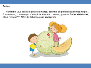 Frutas
Hummm!!! Que delícia o gosto da manga, docinha, de preferência colhida no pé...
E o abacaxi, o maracujá, a maçã, o abacate... Nossa, quantas frutas deliciosas,
não é mesmo?!?! Além de deliciosas são saudáveis.
 