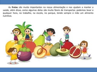 As frutas são muito importantes na nossa alimentação e nos ajudam a manter a
saúde, além disso, como algumas delas são muito fáceis de transportar, podemos levar a
qualquer hora, no trabalho, na escola, no parque, tendo sempre à mão um alimento
nutritivo.
 