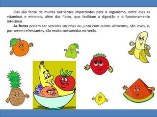 Elas são fonte de muitos nutrientes importantes para o organismo, entre eles as
vitaminas e minerais, além das fibras, que facilitam a digestão e o funcionamento
intestinal.
As frutas podem ser servidas sozinhas ou junto com outros alimentos, são leves, e,
por serem refrescantes, são muito consumidas no verão.
 