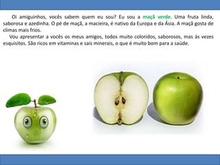 Oi amiguinhos, vocês sabem quem eu sou? Eu sou a maçã verde. Uma fruta linda,
saborosa e azedinha. O pé de maçã, a macieira, é nativo da Europa e da Ásia. A maçã gosta de
climas mais frios.
Vou apresentar a vocês os meus amigos, todos muito coloridos, saborosos, mas às vezes
esquisitos. São ricos em vitaminas e sais minerais, o que é muito bom para a saúde.
 