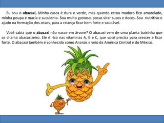 Eu sou o abacaxi, Minha casca é dura e verde, mas quando estou maduro fico amarelado,
minha poupa é macia e suculenta. Sou muito gostoso, posso virar sucos e doces. Sou nutritivo e
ajudo na formação dos ossos, para a criança ficar bem forte e saudável.
Você sabia que o abacaxi não nasce em árvore? O abacaxi vem de uma planta baixinha que
se chama abacaxizeiro. Ele é rico nas vitaminas A, B e C, que você precisa para crescer e ficar
forte. O abacaxi também é conhecido como Ananás e veio da América Central e do México.
 