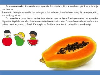 Eu sou o mamão. Sou verde, mas quando fico maduro, fico amarelinho por fora e laranja
por dentro.
Sou muito bom para a saúde das crianças e dos adultos. Na salada ou puro, de qualquer jeito,
sou muito gostoso.
O mamão é uma fruta muito importante para o bom funcionamento do aparelho
digestivo. O pé de mamão chama-se mamoeiro e é muito alto. O mamão se adapta melhor em
países tropicais, como o Brasil. Ele surgiu no Caribe e também é conhecido como Papaya.
 