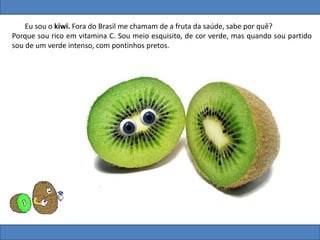 Eu sou o kiwi. Fora do Brasil me chamam de a fruta da saúde, sabe por quê?
Porque sou rico em vitamina C. Sou meio esquisito, de cor verde, mas quando sou partido
sou de um verde intenso, com pontinhos pretos.
 