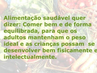 Alimentação saudável quer
dizer: Comer bem e de forma
equilibrada, para que os
adultos mantenham o peso
ideal e as crianças possam se
desenvolver bem fisicamente e
intelectualmente.
 