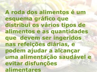 A roda dos alimentos é um
esquema gráfico que
distribui os vários tipos de
alimentos e as quantidades
que devem ser ingeridos
nas refeições diárias, e
podem ajudar a alcançar
uma alimentação saudável e
evitar disfunções
alimentares
 