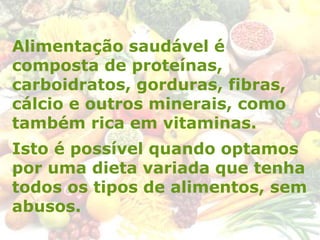 Alimentação saudável é
composta de proteínas,
carboidratos, gorduras, fibras,
cálcio e outros minerais, como
também rica em vitaminas.
Isto é possível quando optamos
por uma dieta variada que tenha
todos os tipos de alimentos, sem
abusos.
 