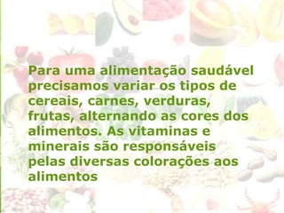 Para uma alimentação saudável
precisamos variar os tipos de
cereais, carnes, verduras,
frutas, alternando as cores dos
alimentos. As vitaminas e
minerais são responsáveis
pelas diversas colorações aos
alimentos
 