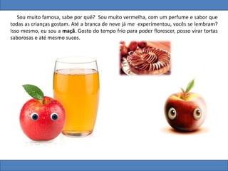 Sou muito famosa, sabe por quê? Sou muito vermelha, com um perfume e sabor que
todas as crianças gostam. Até a branca de neve já me experimentou, vocês se lembram?
Isso mesmo, eu sou a maçã. Gosto do tempo frio para poder florescer, posso virar tortas
saborosas e até mesmo sucos.
 