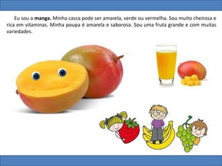 Eu sou a manga. Minha casca pode ser amarela, verde ou vermelha. Sou muito cheirosa e
rica em vitaminas. Minha poupa é amarela e saborosa. Sou uma fruta grande e com muitas
variedades.
 
