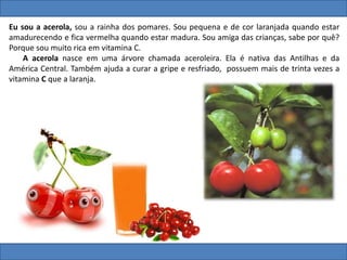 Eu sou a acerola, sou a rainha dos pomares. Sou pequena e de cor laranjada quando estar
amadurecendo e fica vermelha quando estar madura. Sou amiga das crianças, sabe por quê?
Porque sou muito rica em vitamina C.
A acerola nasce em uma árvore chamada aceroleira. Ela é nativa das Antilhas e da
América Central. Também ajuda a curar a gripe e resfriado, possuem mais de trinta vezes a
vitamina C que a laranja.
 