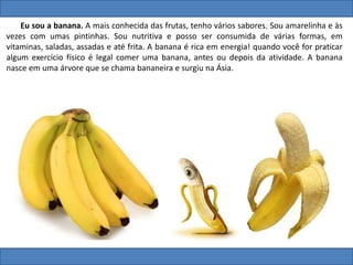 Eu sou a banana. A mais conhecida das frutas, tenho vários sabores. Sou amarelinha e às
vezes com umas pintinhas. Sou nutritiva e posso ser consumida de várias formas, em
vitaminas, saladas, assadas e até frita. A banana é rica em energia! quando você for praticar
algum exercício físico é legal comer uma banana, antes ou depois da atividade. A banana
nasce em uma árvore que se chama bananeira e surgiu na Ásia.
 