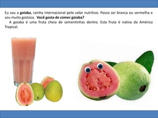 Eu sou a goiaba, rainha internacional pelo valor nutritivo. Posso ser branca ou vermelha e
sou muito gostosa. Você gosta de comer goiaba?
A goiaba é uma fruta cheia de sementinhas dentro. Esta fruta é nativa da América
Tropical.
 