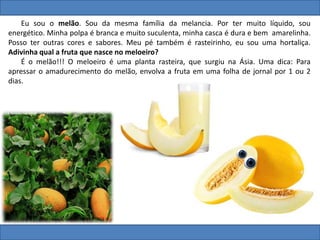 Eu sou o melão. Sou da mesma família da melancia. Por ter muito líquido, sou
energético. Minha polpa é branca e muito suculenta, minha casca é dura e bem amarelinha.
Posso ter outras cores e sabores. Meu pé também é rasteirinho, eu sou uma hortaliça.
Adivinha qual a fruta que nasce no meloeiro?
É o melão!!! O meloeiro é uma planta rasteira, que surgiu na Ásia. Uma dica: Para
apressar o amadurecimento do melão, envolva a fruta em uma folha de jornal por 1 ou 2
dias.
 